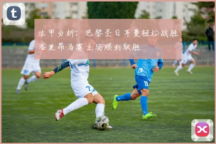 法甲分析：巴黎圣日耳曼轻松战胜洛里昂马赛主场顺利取胜