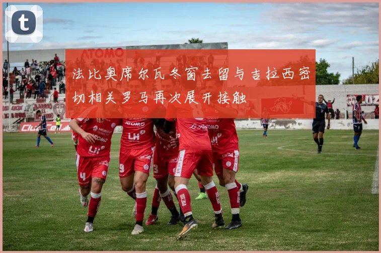 法比奥席尔瓦冬窗去留与吉拉西密切相关罗马再次展开接触