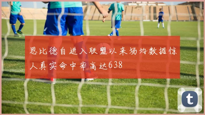 恩比德自进入联盟以来场均数据惊人真实命中率高达638