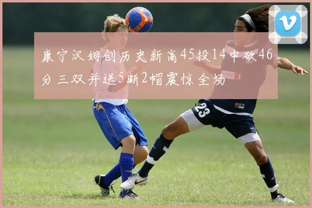 康宁汉姆创历史新高45投14中砍46分三双并送5断2帽震惊全场