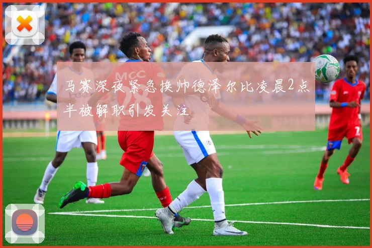 马赛深夜紧急换帅德泽尔比凌晨2点半被解职引发关注