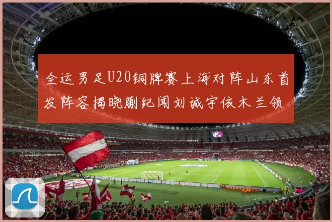 全运男足U20铜牌赛上海对阵山东首发阵容揭晓蒯纪闻刘诚宇依木兰领衔出战