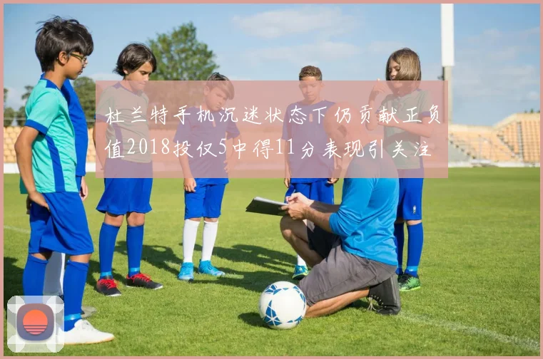 杜兰特手机沉迷状态下仍贡献正负值2018投仅5中得11分表现引关注