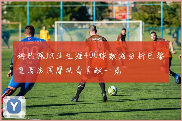 姆巴佩职业生涯400球数据分析巴黎皇马法国摩纳哥贡献一览