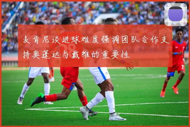 麦肯尼谈进球难度强调团队合作支持奥蓬达与戴维的重要性