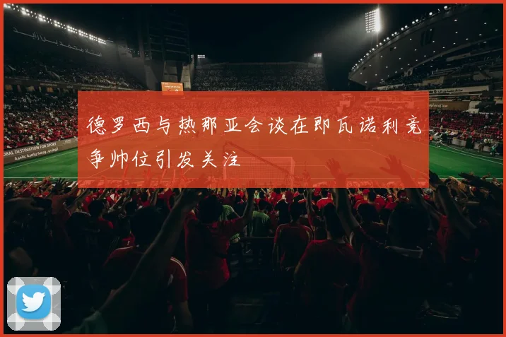 德罗西与热那亚会谈在即瓦诺利竞争帅位引发关注