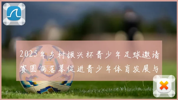2025年乡村振兴杯青少年足球邀请赛圆满落幕促进青少年体育发展与乡村振兴结合