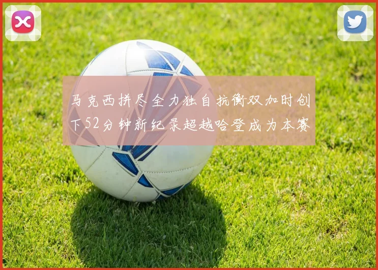 马克西拼尽全力独自抗衡双加时创下52分钟新纪录超越哈登成为本赛季联盟第一