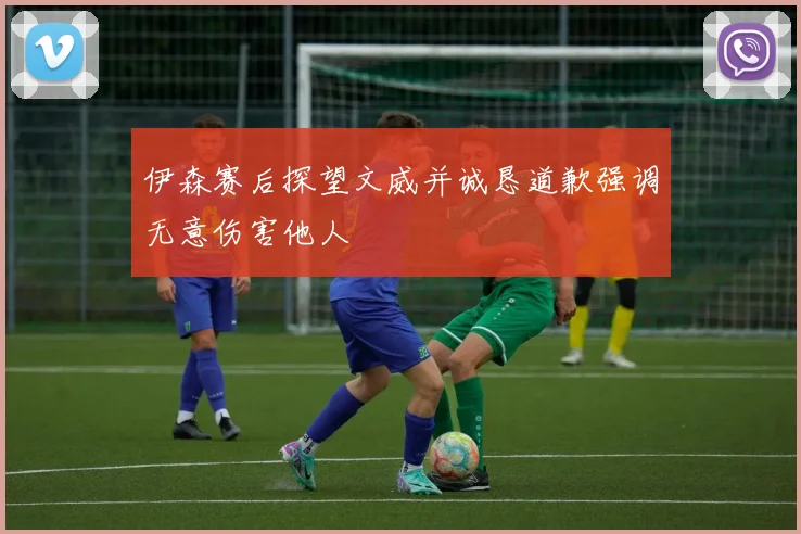 伊森赛后探望文威并诚恳道歉强调无意伤害他人