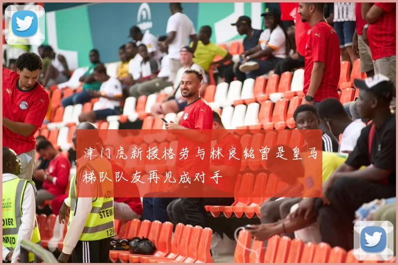 津门虎新援格劳与林良铭曾是皇马梯队队友再见成对手