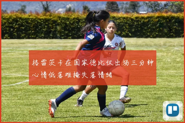 格雷茨卡在国家德比仅出场三分钟心情低落难掩失落情绪