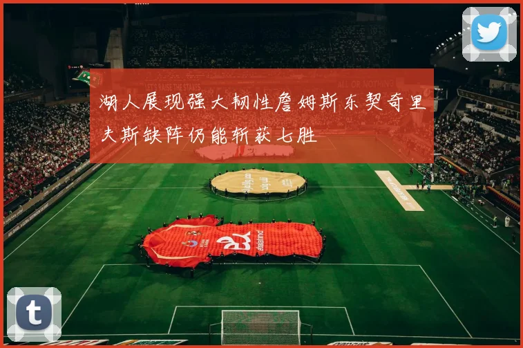湖人展现强大韧性詹姆斯东契奇里夫斯缺阵仍能斩获七胜