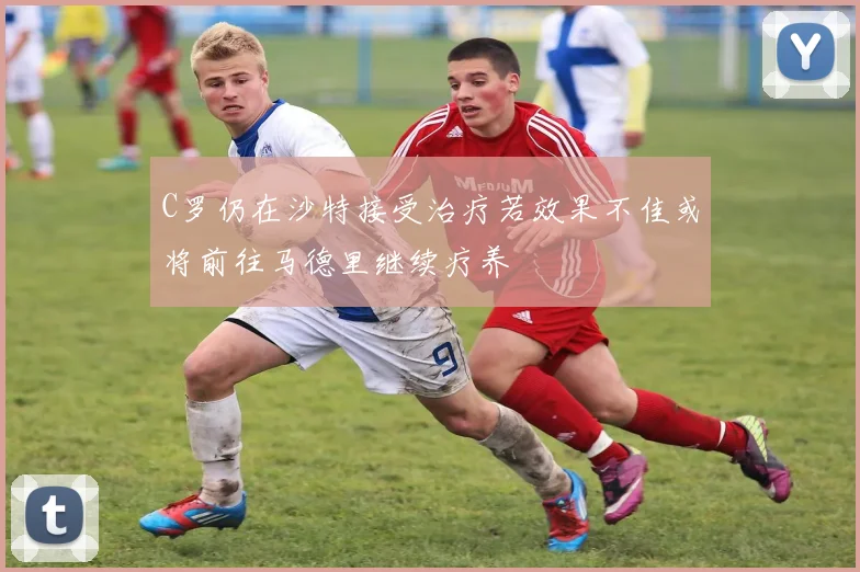 C罗仍在沙特接受治疗若效果不佳或将前往马德里继续疗养
