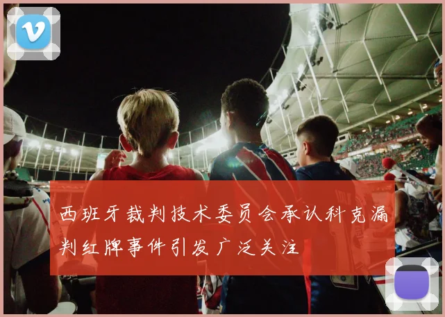 西班牙裁判技术委员会承认科克漏判红牌事件引发广泛关注
