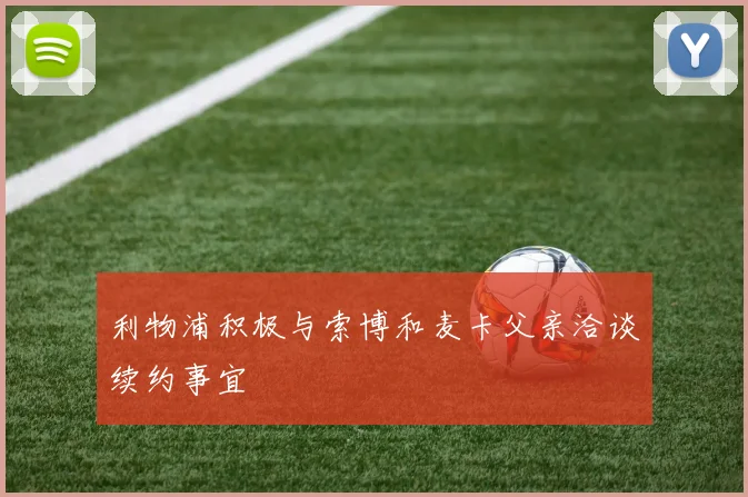 利物浦积极与索博和麦卡父亲洽谈续约事宜