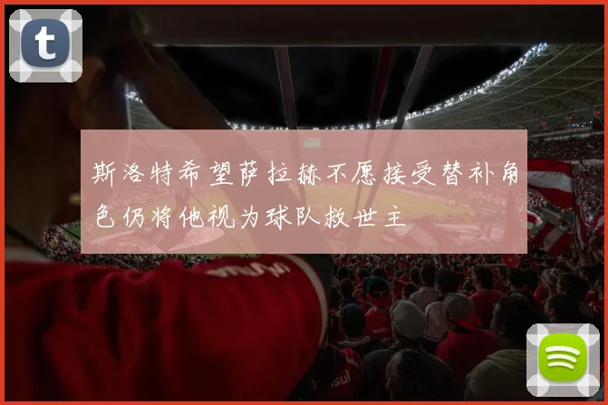 斯洛特希望萨拉赫不愿接受替补角色仍将他视为球队救世主