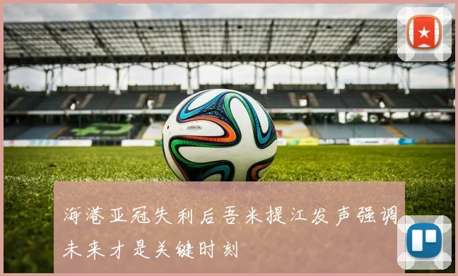 海港亚冠失利后吾米提江发声强调未来才是关键时刻