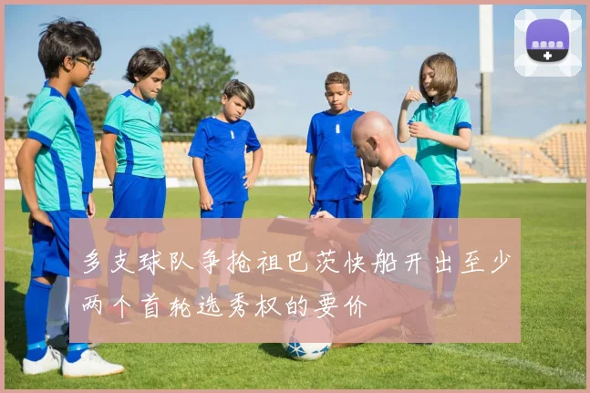 多支球队争抢祖巴茨快船开出至少两个首轮选秀权的要价