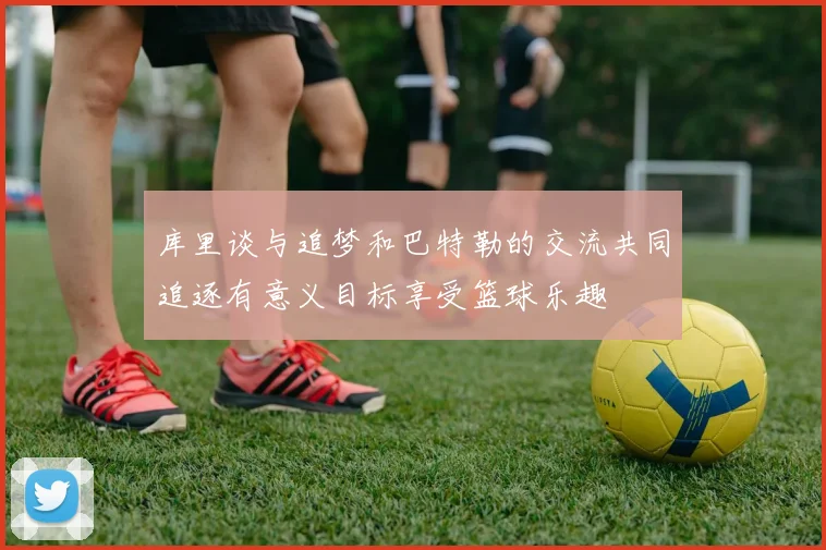 库里谈与追梦和巴特勒的交流共同追逐有意义目标享受篮球乐趣