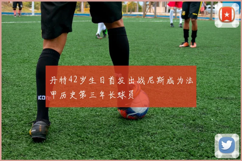 丹特42岁生日首发出战尼斯成为法甲历史第三年长球员