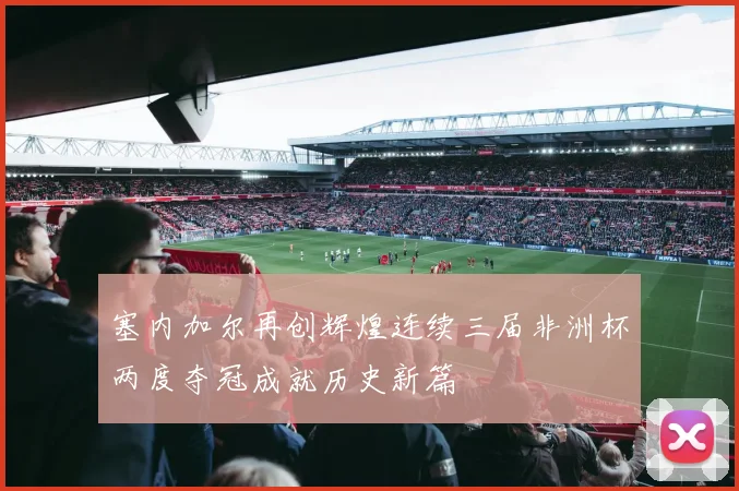 塞内加尔再创辉煌连续三届非洲杯两度夺冠成就历史新篇