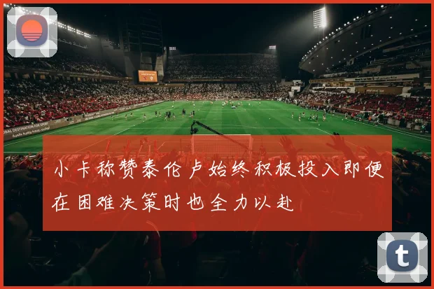 小卡称赞泰伦卢始终积极投入即便在困难决策时也全力以赴
