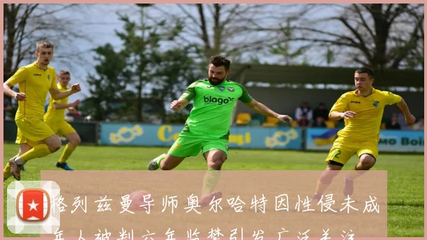 格列兹曼导师奥尔哈特因性侵未成年人被判六年监禁引发广泛关注