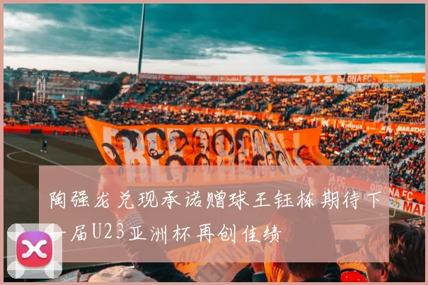 陶强龙兑现承诺赠球王钰栋期待下一届U23亚洲杯再创佳绩