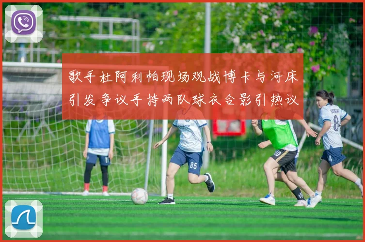 歌手杜阿利帕现场观战博卡与河床引发争议手持两队球衣合影引热议