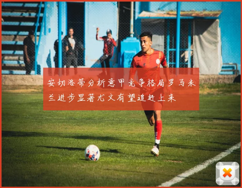 安切洛蒂分析意甲竞争格局罗马米兰进步显著尤文有望追赶上来