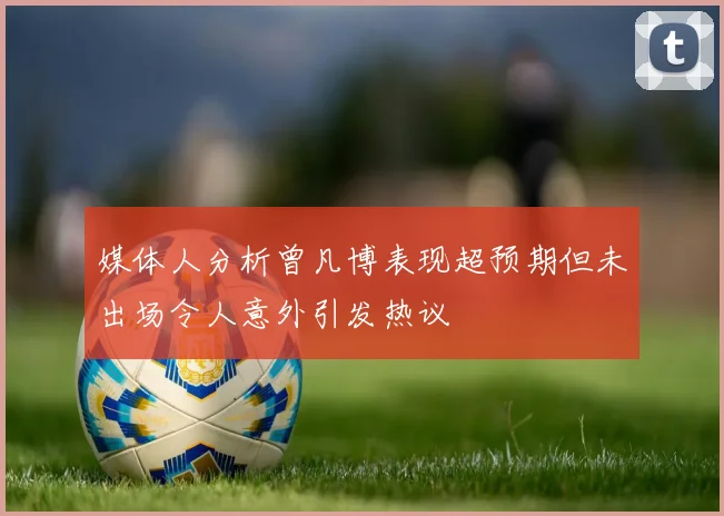 媒体人分析曾凡博表现超预期但未出场令人意外引发热议