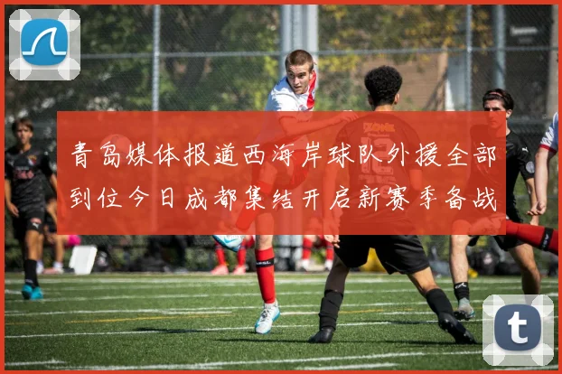 青岛媒体报道西海岸球队外援全部到位今日成都集结开启新赛季备战