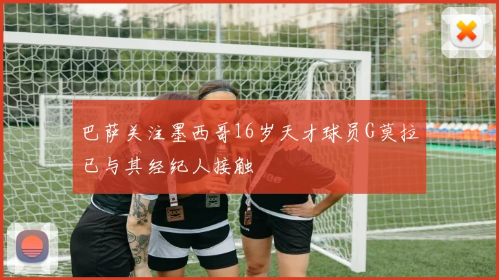 巴萨关注墨西哥16岁天才球员G莫拉已与其经纪人接触
