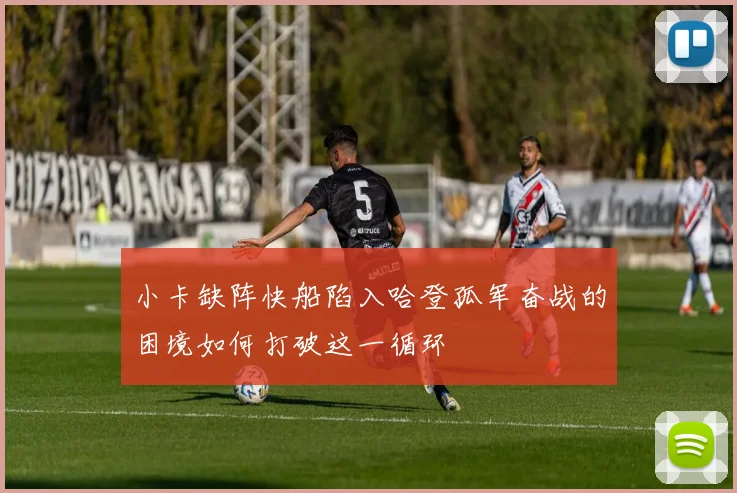 小卡缺阵快船陷入哈登孤军奋战的困境如何打破这一循环