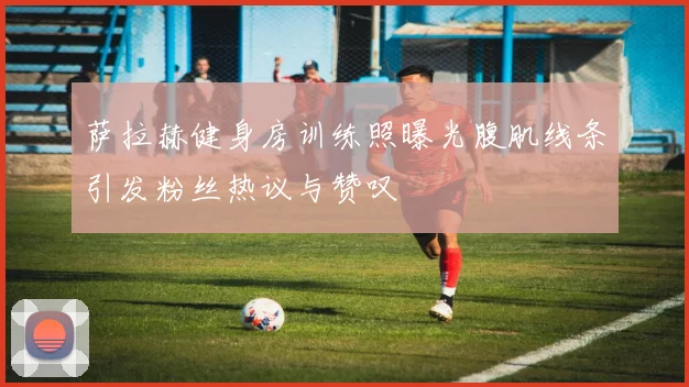 萨拉赫健身房训练照曝光腹肌线条引发粉丝热议与赞叹