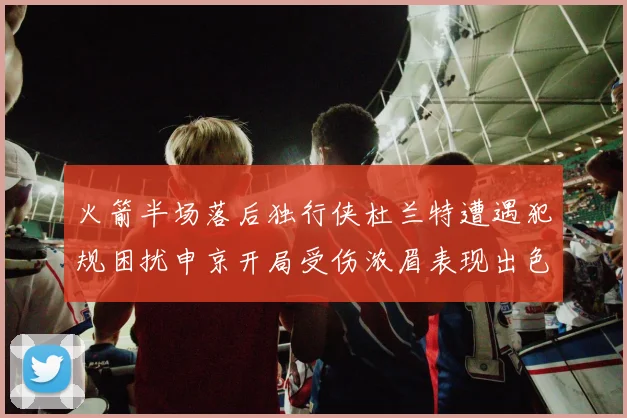 火箭半场落后独行侠杜兰特遭遇犯规困扰申京开局受伤浓眉表现出色
