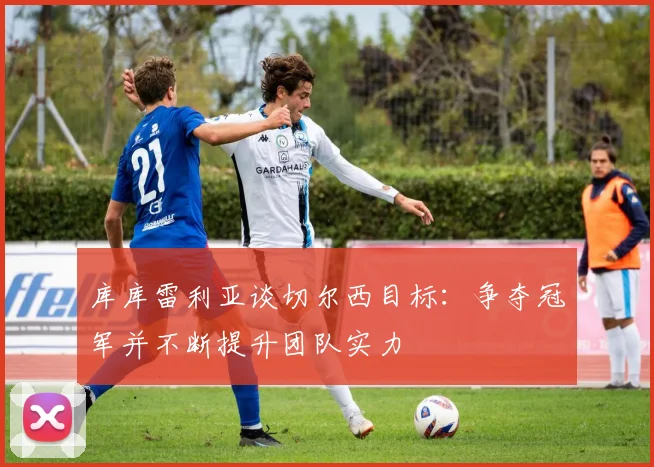 库库雷利亚谈切尔西目标：争夺冠军并不断提升团队实力