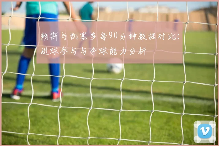 赖斯与凯塞多每90分钟数据对比：进球参与与夺球能力分析