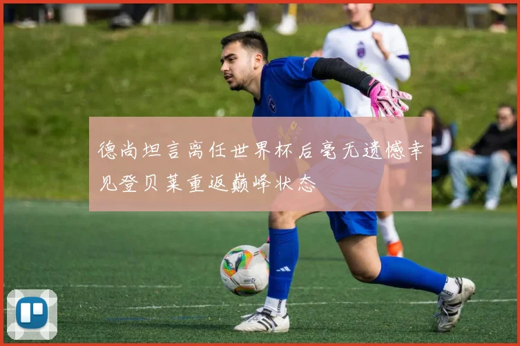 德尚坦言离任世界杯后毫无遗憾幸见登贝莱重返巅峰状态