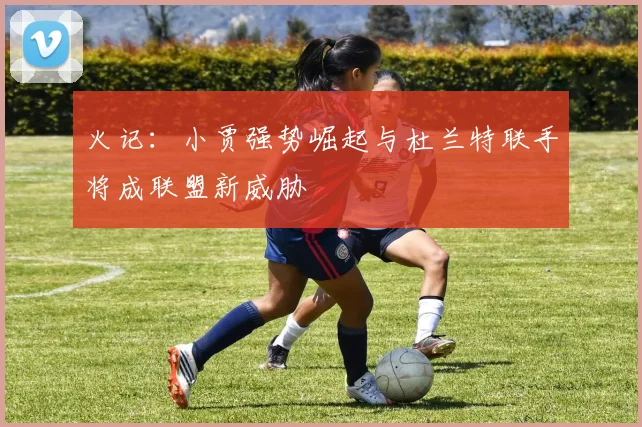 火记：小贾强势崛起与杜兰特联手将成联盟新威胁