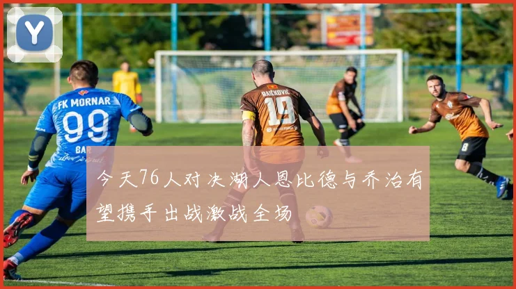 今天76人对决湖人恩比德与乔治有望携手出战激战全场