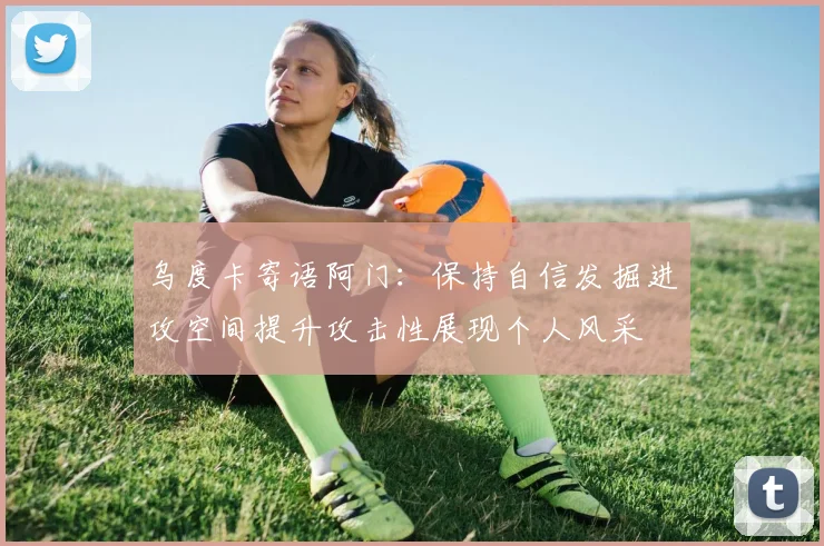 乌度卡寄语阿门：保持自信发掘进攻空间提升攻击性展现个人风采