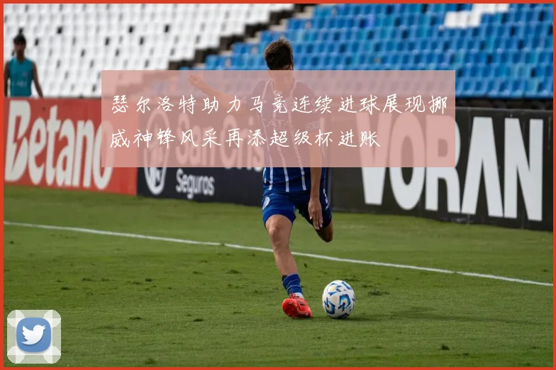 瑟尔洛特助力马竞连续进球展现挪威神锋风采再添超级杯进账