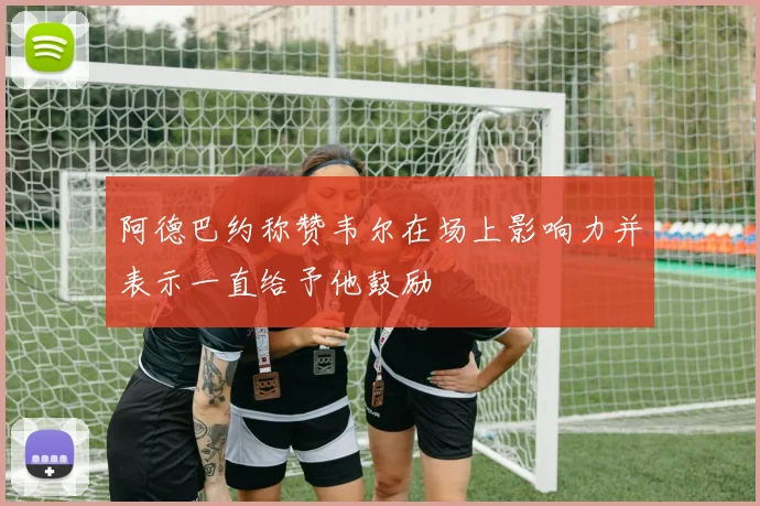 阿德巴约称赞韦尔在场上影响力并表示一直给予他鼓励