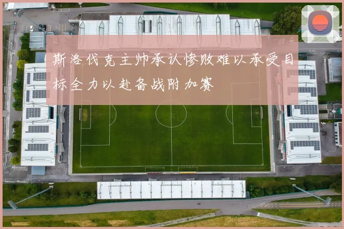 斯洛伐克主帅承认惨败难以承受目标全力以赴备战附加赛