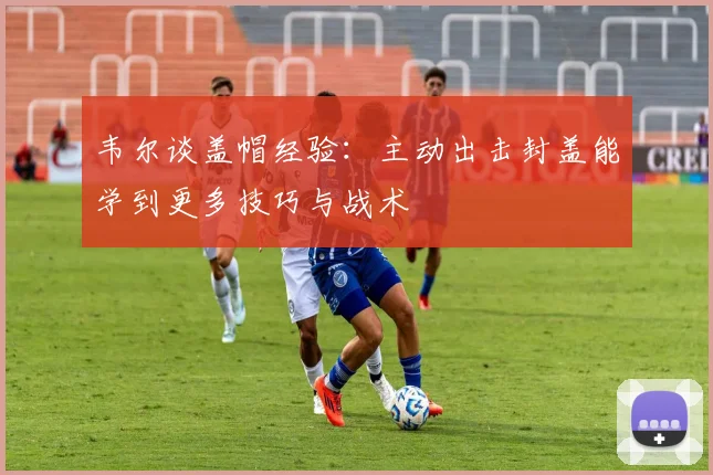 韦尔谈盖帽经验：主动出击封盖能学到更多技巧与战术