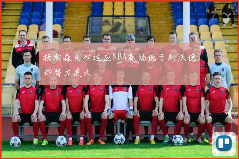 杨瀚森或难适应NBA赛场低于科沃德却潜力更大