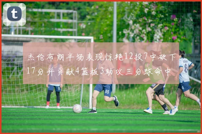 杰伦布朗半场表现惊艳12投7中砍下17分并贡献4篮板3助攻三分球命中率高达75